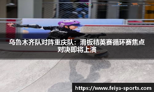 乌鲁木齐队对阵重庆队：滑板精英赛循环赛焦点对决即将上演